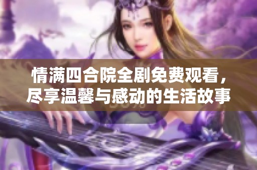 情满四合院全剧免费观看，尽享温馨与感动的生活故事