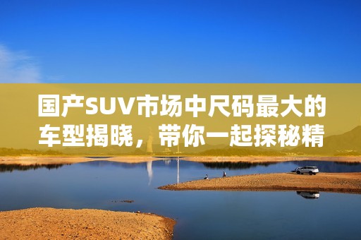 国产SUV市场中尺码最大的车型揭晓，带你一起探秘精彩表现