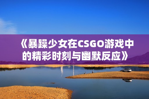 《暴躁少女在CSGO游戏中的精彩时刻与幽默反应》