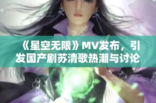 《星空无限》MV发布，引发国产剧苏清歌热潮与讨论