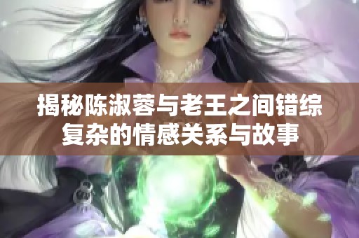 揭秘陈淑蓉与老王之间错综复杂的情感关系与故事