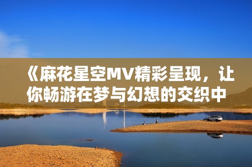 《麻花星空MV精彩呈现，让你畅游在梦与幻想的交织中》