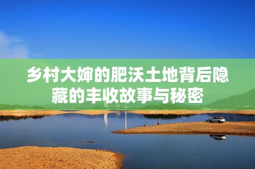 乡村大婶的肥沃土地背后隐藏的丰收故事与秘密