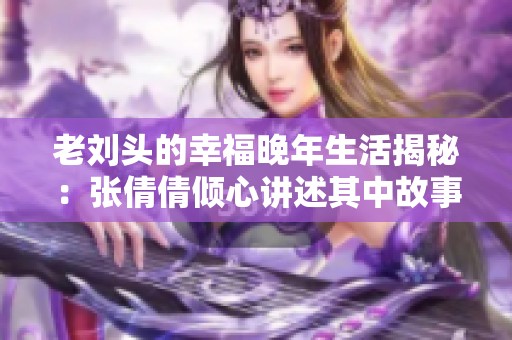 老刘头的幸福晚年生活揭秘：张倩倩倾心讲述其中故事