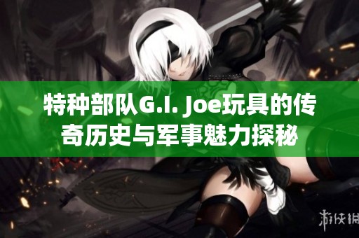 特种部队G.I. Joe玩具的传奇历史与军事魅力探秘