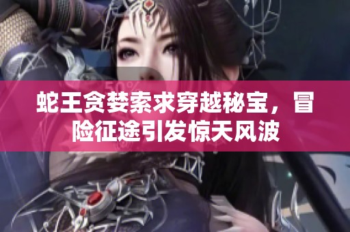 蛇王贪婪索求穿越秘宝，冒险征途引发惊天风波