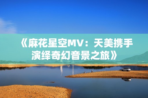 《麻花星空MV：天美携手演绎奇幻音景之旅》