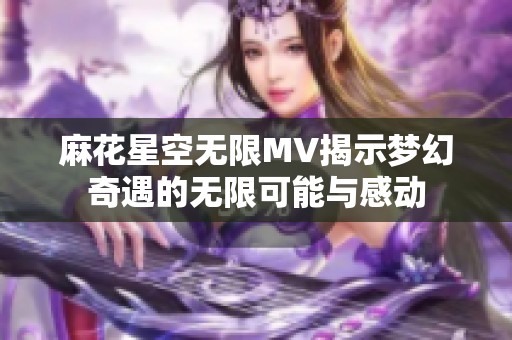 麻花星空无限MV揭示梦幻奇遇的无限可能与感动