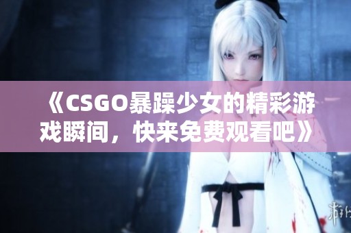 《CSGO暴躁少女的精彩游戏瞬间，快来免费观看吧》