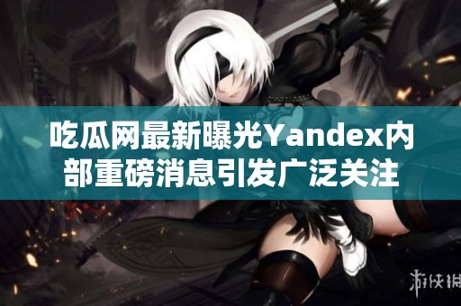 吃瓜网最新曝光Yandex内部重磅消息引发广泛关注