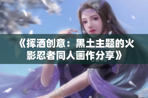 《挥洒创意:黑土主题的火影忍者同人画作分享》 《挥洒创意:黑土主题的火影忍者同人画作分享》