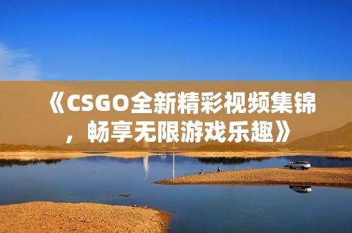 《CSGO全新精彩视频集锦，畅享无限游戏乐趣》