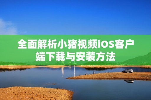 全面解析小猪视频iOS客户端下载与安装方法