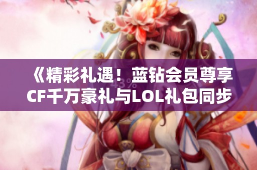 《精彩礼遇！蓝钻会员尊享CF千万豪礼与LOL礼包同步免费领取》