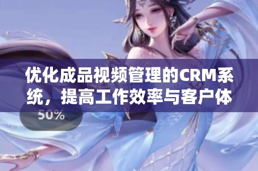 优化成品视频管理的CRM系统，提高工作效率与客户体验