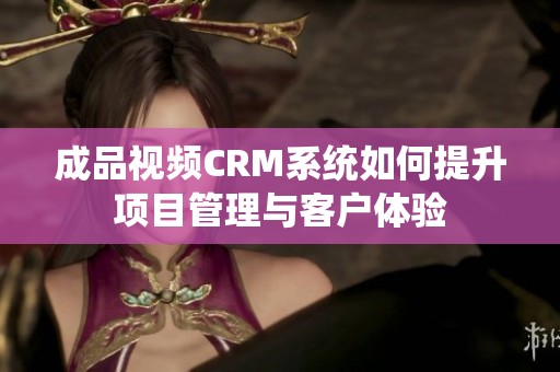 成品视频CRM系统如何提升项目管理与客户体验