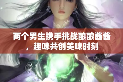 两个男生携手挑战酿酿酱酱，趣味共创美味时刻