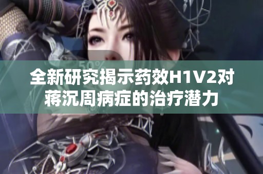 全新研究揭示药效H1V2对蒋沉周病症的治疗潜力