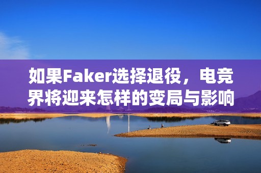 如果Faker选择退役，电竞界将迎来怎样的变局与影响？