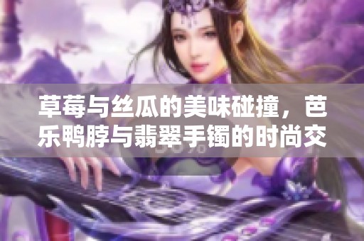 草莓与丝瓜的美味碰撞，芭乐鸭脖与翡翠手镯的时尚交融