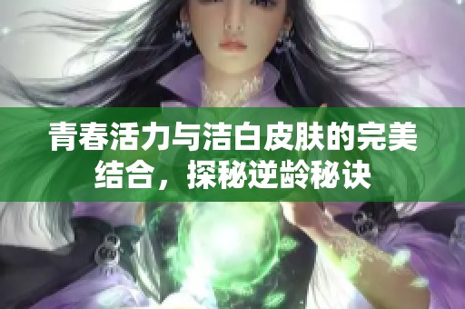 青春活力与洁白皮肤的完美结合，探秘逆龄秘诀