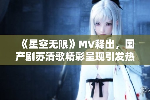 《星空无限》MV释出，国产剧苏清歌精彩呈现引发热议