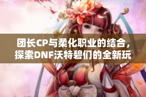 团长CP与柔化职业的结合，探索DNF沃特碧们的全新玩法与魅力