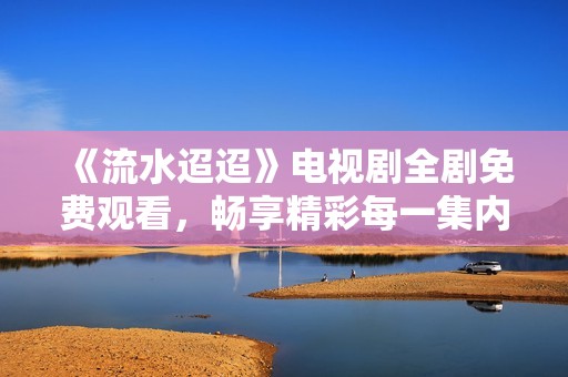 《流水迢迢》电视剧全剧免费观看，畅享精彩每一集内容！