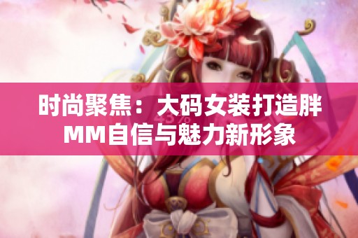 时尚聚焦：大码女装打造胖MM自信与魅力新形象