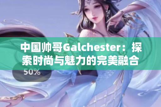 中国帅哥Galchester：探索时尚与魅力的完美融合