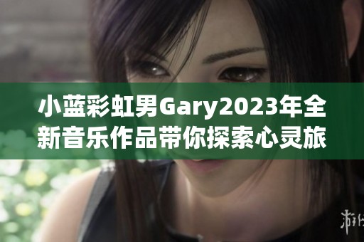 小蓝彩虹男Gary2023年全新音乐作品带你探索心灵旅程