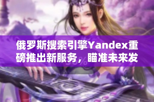 俄罗斯搜索引擎Yandex重磅推出新服务，瞄准未来发展