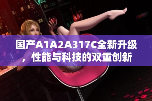 国产A1A2A317C全新升级，性能与科技的双重创新