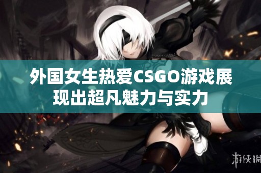 外国女生热爱CSGO游戏展现出超凡魅力与实力