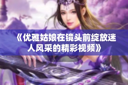 《优雅姑娘在镜头前绽放迷人风采的精彩视频》