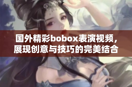 国外精彩bobox表演视频，展现创意与技巧的完美结合