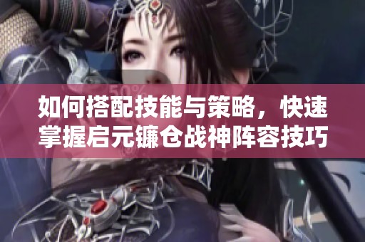 如何搭配技能与策略，快速掌握启元镰仓战神阵容技巧