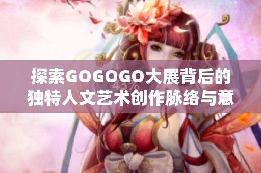 探索GOGOGO大展背后的独特人文艺术创作脉络与意义