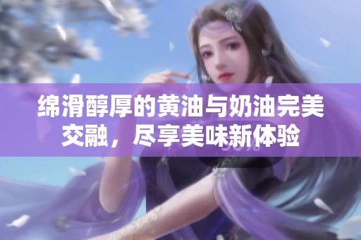 绵滑醇厚的黄油与奶油完美交融，尽享美味新体验