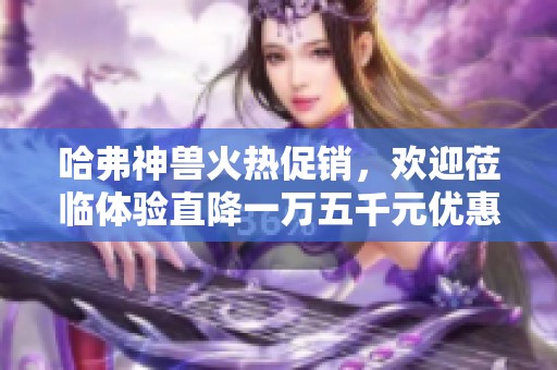 哈弗神兽火热促销，欢迎莅临体验直降一万五千元优惠