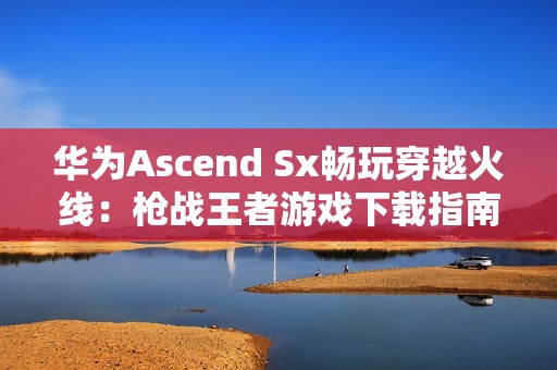 华为Ascend Sx畅玩穿越火线：枪战王者游戏下载指南