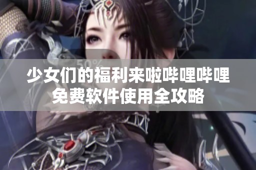 少女们的福利来啦哔哩哔哩免费软件使用全攻略