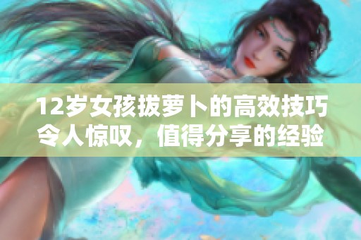 12岁女孩拔萝卜的高效技巧令人惊叹，值得分享的经验与方法