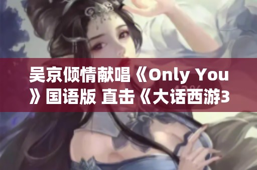 吴京倾情献唱《Only You》国语版 直击《大话西游3》情感深处