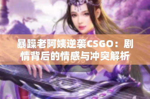 暴躁老阿姨逆袭CSGO：剧情背后的情感与冲突解析