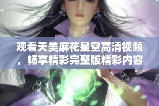 观看天美麻花星空高清视频，畅享精彩完整版精彩内容