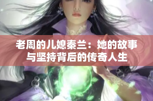 老周的儿媳秦兰：她的故事与坚持背后的传奇人生