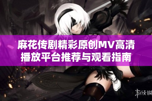 麻花传剧精彩原创MV高清播放平台推荐与观看指南