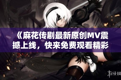 《麻花传剧最新原创MV震撼上线，快来免费观看精彩片段》