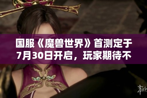 国服《魔兽世界》首测定于7月30日开启，玩家期待不已！